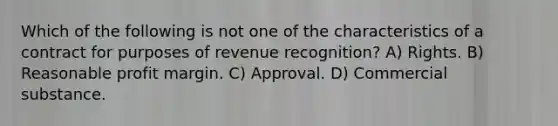 Which of the following is not one of the characteristics of a contract for purposes of revenue recognition? A) Rights. B) Reasonable profit margin. C) Approval. D) Commercial substance.