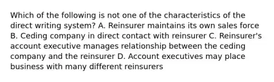 Which of the following is not one of the characteristics of the direct writing system? A. Reinsurer maintains its own sales force B. Ceding company in direct contact with reinsurer C. Reinsurer's account executive manages relationship between the ceding company and the reinsurer D. Account executives may place business with many different reinsurers