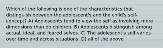 Which of the following is one of the characteristics that distinguish between the adolescent's and the child's self-concept? A) Adolescents tend to view the self as involving more dimensions than do children. B) Adolescents distinguish among actual, ideal, and feared selves. C) The adolescent's self varies over time and across situations. D) all of the above