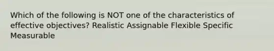 Which of the following is NOT one of the characteristics of effective objectives? Realistic Assignable Flexible Specific Measurable