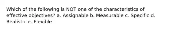 Which of the following is NOT one of the characteristics of effective objectives? a. Assignable b. Measurable c. Specific d. Realistic e. Flexible