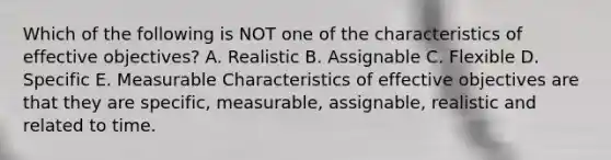 Which of the following is NOT one of the characteristics of effective objectives? A. Realistic B. Assignable C. Flexible D. Specific E. Measurable Characteristics of effective objectives are that they are specific, measurable, assignable, realistic and related to time.