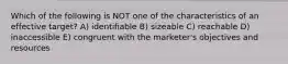 Which of the following is NOT one of the characteristics of an effective target? A) identifiable B) sizeable C) reachable D) inaccessible E) congruent with the marketer's objectives and resources