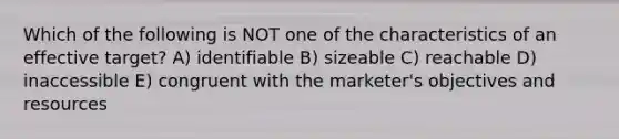 Which of the following is NOT one of the characteristics of an effective target? A) identifiable B) sizeable C) reachable D) inaccessible E) congruent with the marketer's objectives and resources