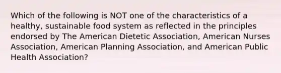 Which of the following is NOT one of the characteristics of a healthy, sustainable food system as reflected in the principles endorsed by The American Dietetic Association, American Nurses Association, American Planning Association, and American Public Health Association?