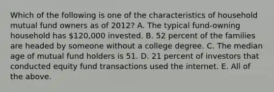 Which of the following is one of the characteristics of household mutual fund owners as of 2012? A. The typical fund-owning household has 120,000 invested. B. 52 percent of the families are headed by someone without a college degree. C. The median age of mutual fund holders is 51. D. 21 percent of investors that conducted equity fund transactions used the internet. E. All of the above.