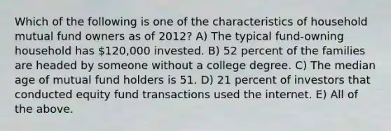 Which of the following is one of the characteristics of household mutual fund owners as of 2012? A) The typical fund-owning household has 120,000 invested. B) 52 percent of the families are headed by someone without a college degree. C) The median age of mutual fund holders is 51. D) 21 percent of investors that conducted equity fund transactions used the internet. E) All of the above.