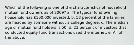 Which of the following is one of the characteristics of household mutual fund owners as of 2009? a. The typical fund-owning household has 100,000 invested. b. 53 percent of the families are headed by someone without a college degree. c. The median age of mutual fund holders is 50. d. 23 percent of investors that conducted equity fund transactions used the internet. e. All of the above.