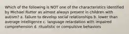 Which of the following is NOT one of the characteristics identified by Michael Rutter as almost always present in children with autism? a. failure to develop social relationships b. lower than average intelligence c. language retardation with impaired comprehension d. ritualistic or compulsive behaviors