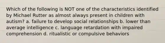 Which of the following is NOT one of the characteristics identified by Michael Rutter as almost always present in children with autism? a. failure to develop social relationships b. lower than average intelligence c. language retardation with impaired comprehension d. ritualistic or compulsive behaviors