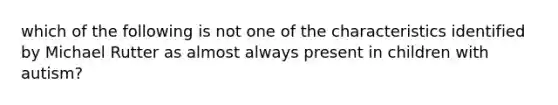 which of the following is not one of the characteristics identified by Michael Rutter as almost always present in children with autism?