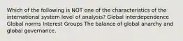 Which of the following is NOT one of the characteristics of the international system level of analysis? Global interdependence Global norms Interest Groups The balance of global anarchy and global governance.