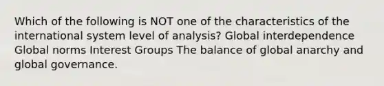 Which of the following is NOT one of the characteristics of the international system level of analysis? Global interdependence Global norms Interest Groups The balance of global anarchy and global governance.