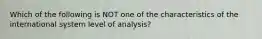 Which of the following is NOT one of the characteristics of the international system level of analysis?