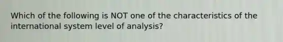 Which of the following is NOT one of the characteristics of the international system level of analysis?