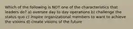 Which of the following is NOT one of the characteristics that leaders do? a) oversee day to day operations b) challenge the status quo c) inspire organizational members to want to achieve the visions d) create visions of the future