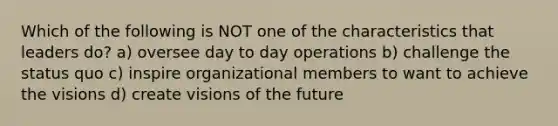 Which of the following is NOT one of the characteristics that leaders do? a) oversee day to day operations b) challenge the status quo c) inspire organizational members to want to achieve the visions d) create visions of the future