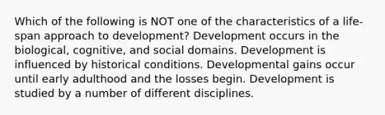 Which of the following is NOT one of the characteristics of a life-span approach to development? Development occurs in the biological, cognitive, and social domains. Development is influenced by historical conditions. Developmental gains occur until early adulthood and the losses begin. Development is studied by a number of different disciplines.