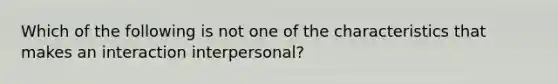 Which of the following is not one of the characteristics that makes an interaction interpersonal?