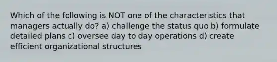 Which of the following is NOT one of the characteristics that managers actually do? a) challenge the status quo b) formulate detailed plans c) oversee day to day operations d) create efficient organizational structures