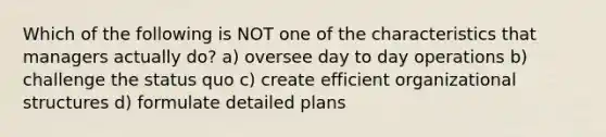 Which of the following is NOT one of the characteristics that managers actually do? a) oversee day to day operations b) challenge the status quo c) create efficient organizational structures d) formulate detailed plans