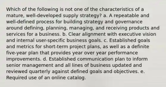 Which of the following is not one of the characteristics of a mature, well-developed supply strategy? a. A repeatable and well-defined process for building strategy and governance around defining, planning, managing, and receiving products and services for a business. b. Clear alignment with executive vision and internal user-specific business goals. c. Established goals and metrics for short-term project plans, as well as a definite five-year plan that provides year over year performance improvements. d. Established communication plan to inform senior management and all lines of business updated and reviewed quarterly against defined goals and objectives. e. Required use of an online catalog.