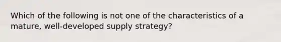 Which of the following is not one of the characteristics of a mature, well-developed supply strategy?