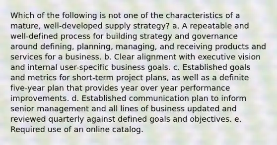 Which of the following is not one of the characteristics of a mature, well-developed supply strategy? a. ​A repeatable and well-defined process for building strategy and governance around defining, planning, managing, and receiving products and services for a business. b. ​Clear alignment with executive vision and internal user-specific business goals. c. ​Established goals and metrics for short-term project plans, as well as a definite five-year plan that provides year over year performance improvements. d. ​Established communication plan to inform senior management and all lines of business updated and reviewed quarterly against defined goals and objectives. e. ​Required use of an online catalog.