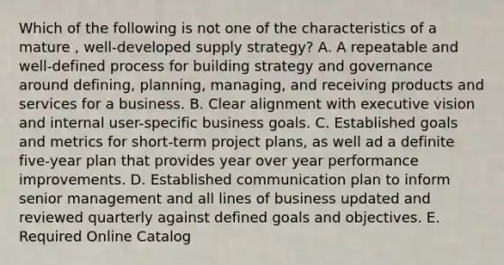 Which of the following is not one of the characteristics of a mature , well-developed supply strategy? A. A repeatable and well-defined process for building strategy and governance around defining, planning, managing, and receiving products and services for a business. B. Clear alignment with executive vision and internal user-specific business goals. C. Established goals and metrics for short-term project plans, as well ad a definite five-year plan that provides year over year performance improvements. D. Established communication plan to inform senior management and all lines of business updated and reviewed quarterly against defined goals and objectives. E. Required Online Catalog