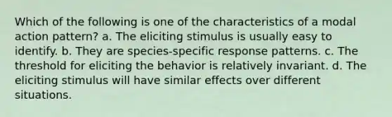 Which of the following is one of the characteristics of a modal action pattern? a. The eliciting stimulus is usually easy to identify. b. They are species-specific response patterns. c. The threshold for eliciting the behavior is relatively invariant. d. The eliciting stimulus will have similar effects over different situations.