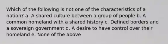 Which of the following is not one of the characteristics of a nation? a. A shared culture between a group of people b. A common homeland with a shared history c. Defined borders and a sovereign government d. A desire to have control over their homeland e. None of the above