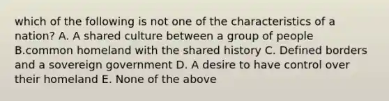 which of the following is not one of the characteristics of a nation? A. A shared culture between a group of people B.common homeland with the shared history C. Defined borders and a sovereign government D. A desire to have control over their homeland E. None of the above