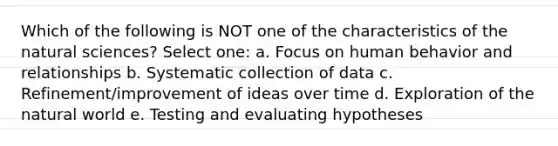 Which of the following is NOT one of the characteristics of the natural sciences? Select one: a. Focus on human behavior and relationships b. Systematic collection of data c. Refinement/improvement of ideas over time d. Exploration of the natural world e. Testing and evaluating hypotheses