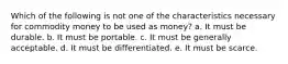 Which of the following is not one of the characteristics necessary for commodity money to be used as money? a. It must be durable. b. It must be portable. c. It must be generally acceptable. d. It must be differentiated. e. It must be scarce.