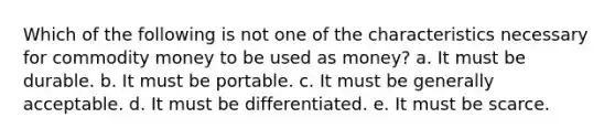 Which of the following is not one of the characteristics necessary for commodity money to be used as money? a. It must be durable. b. It must be portable. c. It must be generally acceptable. d. It must be differentiated. e. It must be scarce.