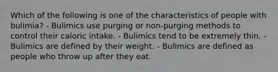 Which of the following is one of the characteristics of people with bulimia? - Bulimics use purging or non-purging methods to control their caloric intake. - Bulimics tend to be extremely thin. - Bulimics are defined by their weight. - Bulimics are defined as people who throw up after they eat.