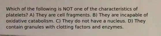 Which of the following is NOT one of the characteristics of platelets? A) They are cell fragments. B) They are incapable of oxidative catabolism. C) They do not have a nucleus. D) They contain granules with clotting factors and enzymes.