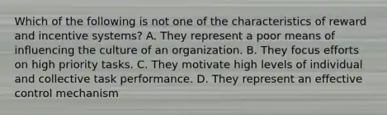 Which of the following is not one of the characteristics of reward and incentive systems? A. They represent a poor means of influencing the culture of an organization. B. They focus efforts on high priority tasks. C. They motivate high levels of individual and collective task performance. D. They represent an effective control mechanism