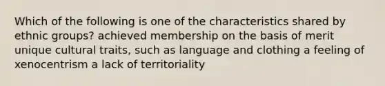 Which of the following is one of the characteristics shared by ethnic groups? achieved membership on the basis of merit unique cultural traits, such as language and clothing a feeling of xenocentrism a lack of territoriality