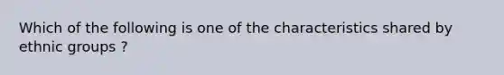 Which of the following is one of the characteristics shared by ethnic groups ?