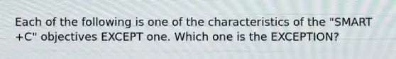 Each of the following is one of the characteristics of the "SMART +C" objectives EXCEPT one. Which one is the EXCEPTION?