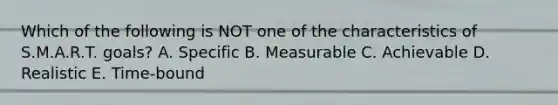 Which of the following is NOT one of the characteristics of S.M.A.R.T. goals? A. Specific B. Measurable C. Achievable D. Realistic E. Time-bound