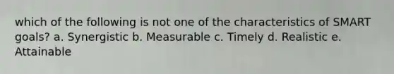 which of the following is not one of the characteristics of SMART goals? a. Synergistic b. Measurable c. Timely d. Realistic e. Attainable