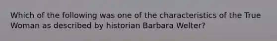 Which of the following was one of the characteristics of the True Woman as described by historian Barbara Welter?