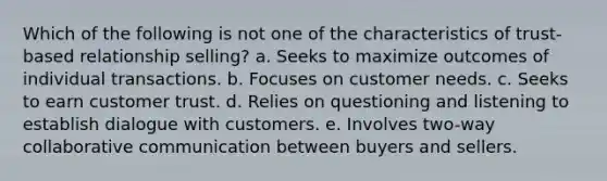 Which of the following is not one of the characteristics of trust-based relationship selling? a. Seeks to maximize outcomes of individual transactions. b. Focuses on customer needs. c. Seeks to earn customer trust. d. Relies on questioning and listening to establish dialogue with customers. e. Involves two-way collaborative communication between buyers and sellers.