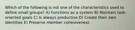 Which of the following is not one of the characteristics used to define small groups? A) Functions as a system B) Maintain task-oriented goals C) Is always productive D) Create their own identities E) Preserve member cohesiveness