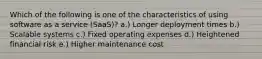 Which of the following is one of the characteristics of using software as a service (SaaS)? a.) Longer deployment times b.) Scalable systems c.) Fixed operating expenses d.) Heightened financial risk e.) Higher maintenance cost