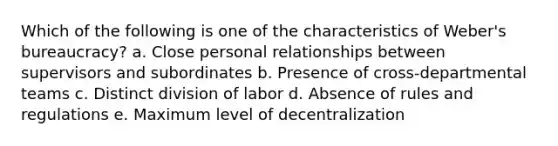 ​​Which of the following is one of the characteristics of Weber's bureaucracy? a. ​Close personal relationships between supervisors and subordinates b. Presence of cross-departmental teams c. ​Distinct division of labor d. Absence of rules and regulations e. Maximum level of decentralization