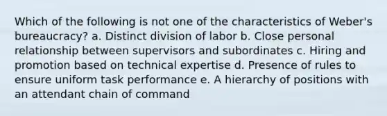 Which of the following is not one of the characteristics of Weber's bureaucracy? a. Distinct division of labor b. Close personal relationship between supervisors and subordinates c. Hiring and promotion based on technical expertise d. Presence of rules to ensure uniform task performance e. A hierarchy of positions with an attendant chain of command