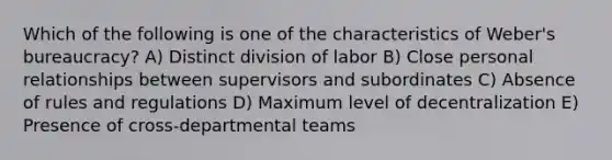 Which of the following is one of the characteristics of Weber's bureaucracy? A) Distinct division of labor B) Close personal relationships between supervisors and subordinates C) Absence of rules and regulations D) Maximum level of decentralization E) Presence of cross-departmental teams